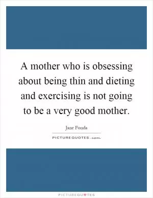 A mother who is obsessing about being thin and dieting and exercising is not going to be a very good mother Picture Quote #1