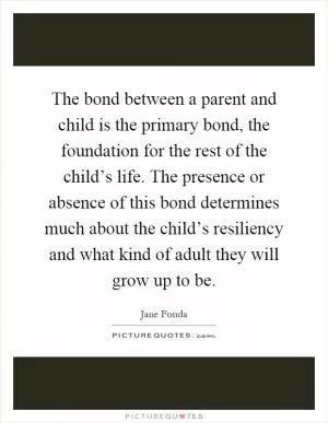 The bond between a parent and child is the primary bond, the foundation for the rest of the child’s life. The presence or absence of this bond determines much about the child’s resiliency and what kind of adult they will grow up to be Picture Quote #1