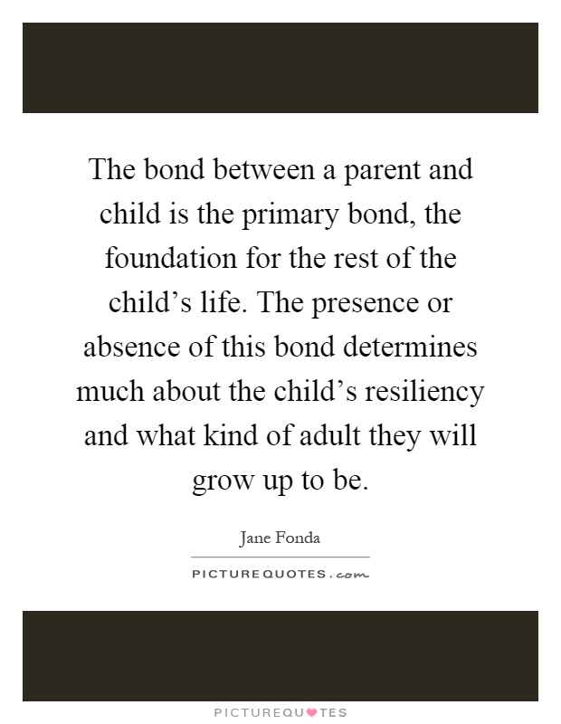 The bond between a parent and child is the primary bond, the foundation for the rest of the child's life. The presence or absence of this bond determines much about the child's resiliency and what kind of adult they will grow up to be Picture Quote #1
