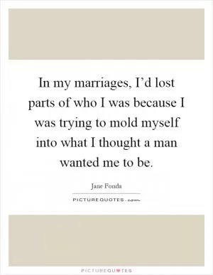 In my marriages, I’d lost parts of who I was because I was trying to mold myself into what I thought a man wanted me to be Picture Quote #1
