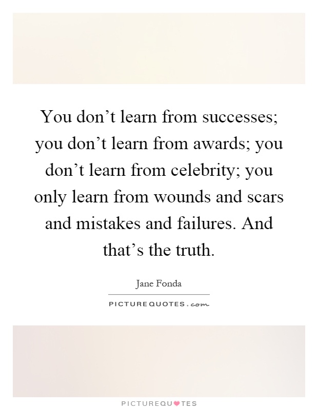 You don't learn from successes; you don't learn from awards; you don't learn from celebrity; you only learn from wounds and scars and mistakes and failures. And that's the truth Picture Quote #1