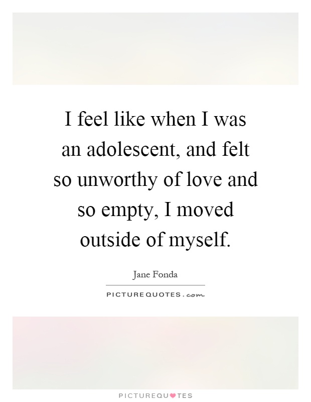 I feel like when I was an adolescent, and felt so unworthy of love and so empty, I moved outside of myself Picture Quote #1