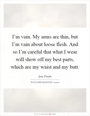 I’m vain. My arms are thin, but I’m vain about loose flesh. And so I’m careful that what I wear will show off my best parts, which are my waist and my butt Picture Quote #1