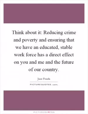 Think about it: Reducing crime and poverty and ensuring that we have an educated, stable work force has a direct effect on you and me and the future of our country Picture Quote #1
