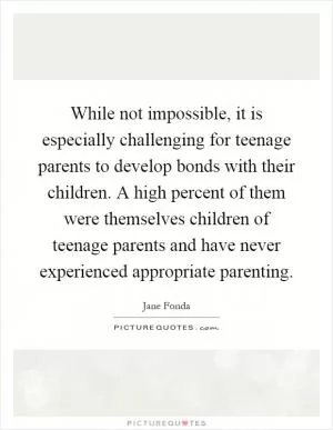 While not impossible, it is especially challenging for teenage parents to develop bonds with their children. A high percent of them were themselves children of teenage parents and have never experienced appropriate parenting Picture Quote #1