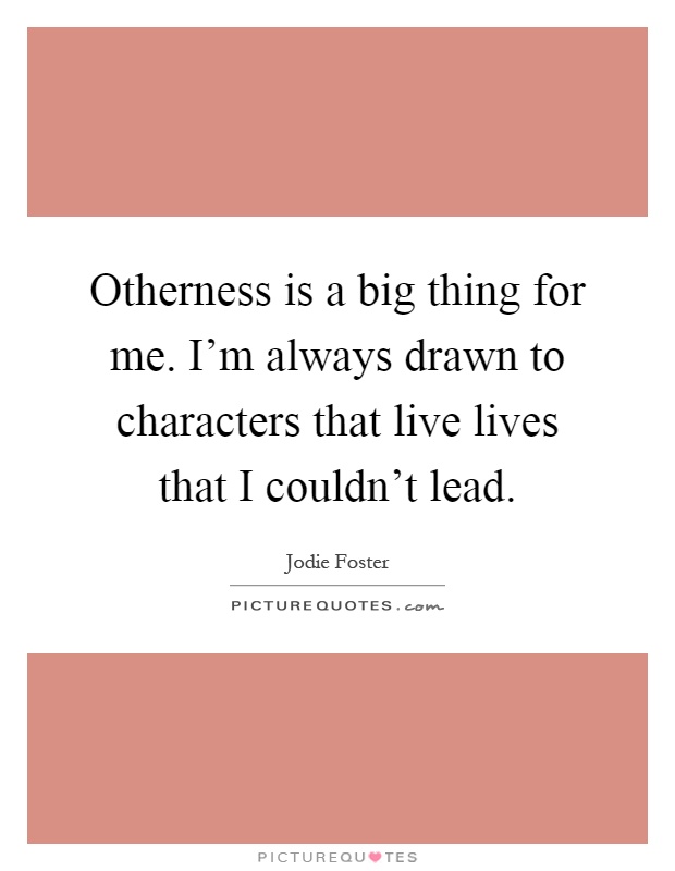 Otherness is a big thing for me. I'm always drawn to characters that live lives that I couldn't lead Picture Quote #1