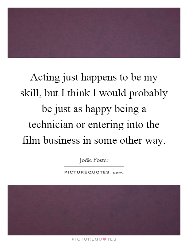 Acting just happens to be my skill, but I think I would probably be just as happy being a technician or entering into the film business in some other way Picture Quote #1