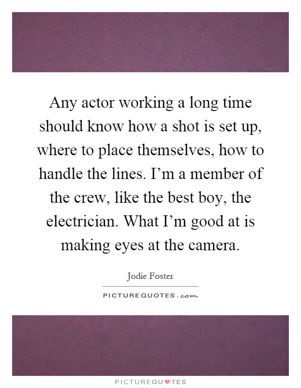 Any actor working a long time should know how a shot is set up, where to place themselves, how to handle the lines. I'm a member of the crew, like the best boy, the electrician. What I'm good at is making eyes at the camera Picture Quote #1