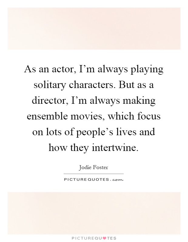 As an actor, I'm always playing solitary characters. But as a director, I'm always making ensemble movies, which focus on lots of people's lives and how they intertwine Picture Quote #1