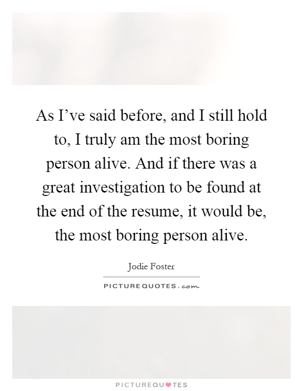 As I've said before, and I still hold to, I truly am the most boring person alive. And if there was a great investigation to be found at the end of the resume, it would be, the most boring person alive Picture Quote #1