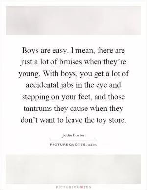 Boys are easy. I mean, there are just a lot of bruises when they’re young. With boys, you get a lot of accidental jabs in the eye and stepping on your feet, and those tantrums they cause when they don’t want to leave the toy store Picture Quote #1