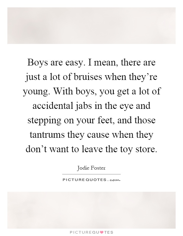 Boys are easy. I mean, there are just a lot of bruises when they're young. With boys, you get a lot of accidental jabs in the eye and stepping on your feet, and those tantrums they cause when they don't want to leave the toy store Picture Quote #1