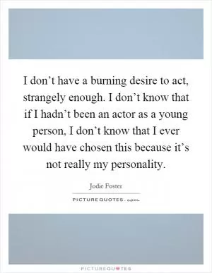I don’t have a burning desire to act, strangely enough. I don’t know that if I hadn’t been an actor as a young person, I don’t know that I ever would have chosen this because it’s not really my personality Picture Quote #1