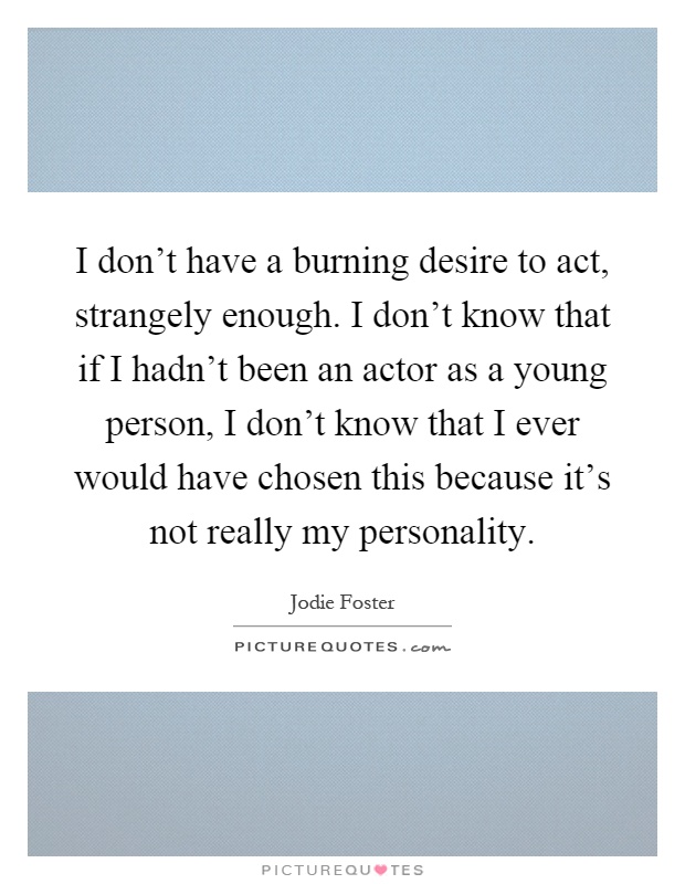 I don't have a burning desire to act, strangely enough. I don't know that if I hadn't been an actor as a young person, I don't know that I ever would have chosen this because it's not really my personality Picture Quote #1