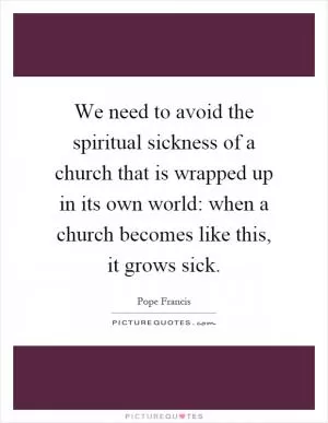 We need to avoid the spiritual sickness of a church that is wrapped up in its own world: when a church becomes like this, it grows sick Picture Quote #1