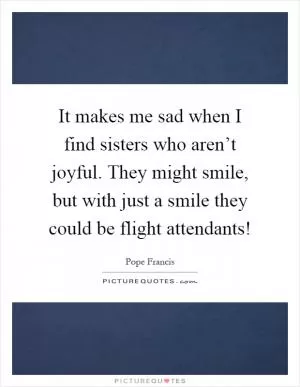 It makes me sad when I find sisters who aren’t joyful. They might smile, but with just a smile they could be flight attendants! Picture Quote #1