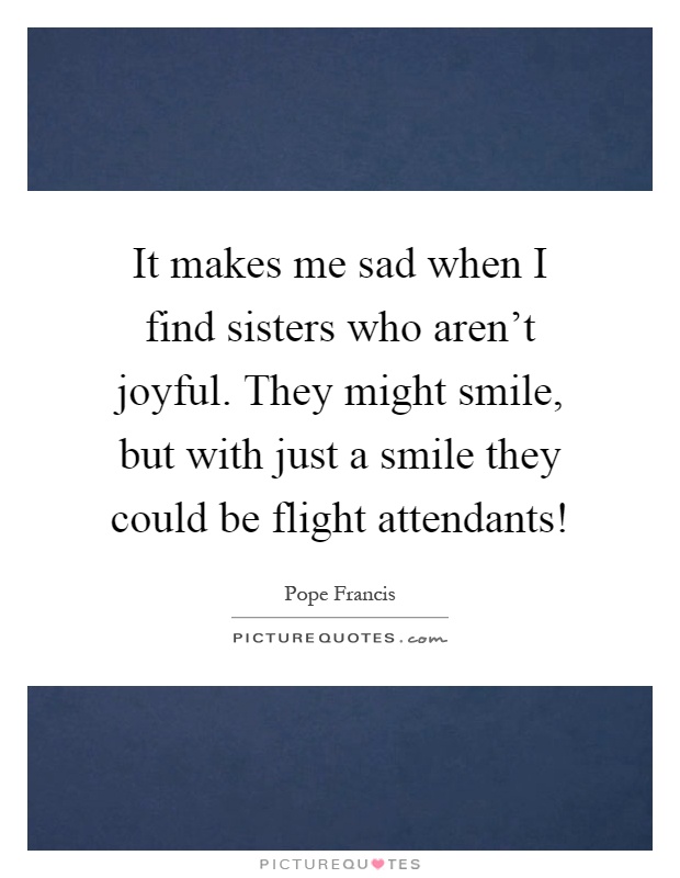It makes me sad when I find sisters who aren't joyful. They might smile, but with just a smile they could be flight attendants! Picture Quote #1