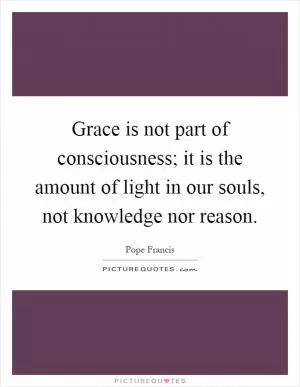 Grace is not part of consciousness; it is the amount of light in our souls, not knowledge nor reason Picture Quote #1