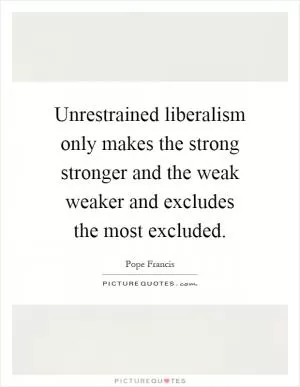Unrestrained liberalism only makes the strong stronger and the weak weaker and excludes the most excluded Picture Quote #1