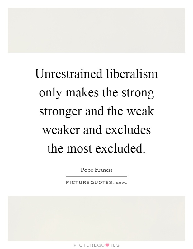 Unrestrained liberalism only makes the strong stronger and the weak weaker and excludes the most excluded Picture Quote #1