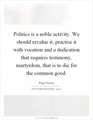 Politics is a noble activity. We should revalue it, practise it with vocation and a dedication that requires testimony, martyrdom, that is to die for the common good Picture Quote #1