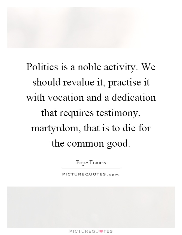 Politics is a noble activity. We should revalue it, practise it with vocation and a dedication that requires testimony, martyrdom, that is to die for the common good Picture Quote #1