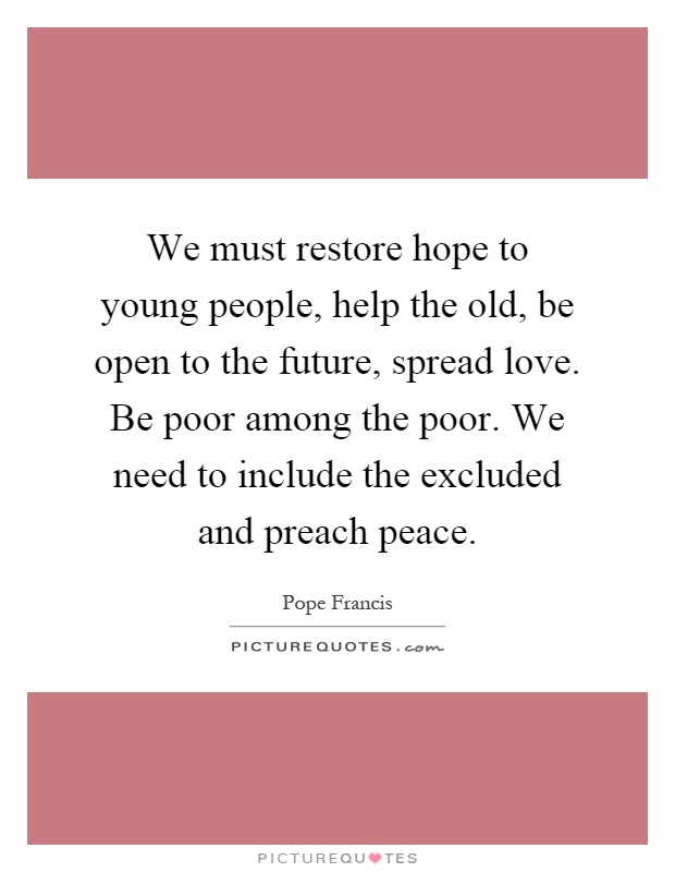We must restore hope to young people, help the old, be open to the future, spread love. Be poor among the poor. We need to include the excluded and preach peace Picture Quote #1