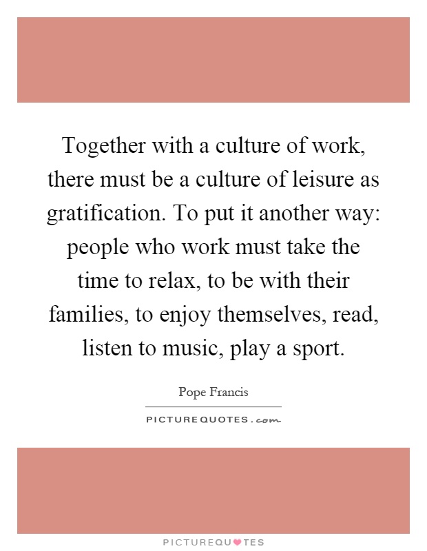 Together with a culture of work, there must be a culture of leisure as gratification. To put it another way: people who work must take the time to relax, to be with their families, to enjoy themselves, read, listen to music, play a sport Picture Quote #1