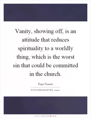 Vanity, showing off, is an attitude that reduces spirituality to a worldly thing, which is the worst sin that could be committed in the church Picture Quote #1