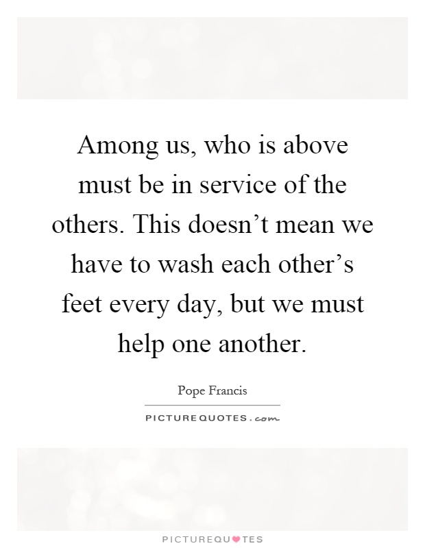 Among us, who is above must be in service of the others. This doesn't mean we have to wash each other's feet every day, but we must help one another Picture Quote #1