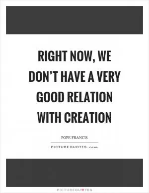 Right now, we don’t have a very good relation with creation Picture Quote #1