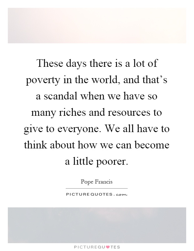 These days there is a lot of poverty in the world, and that's a scandal when we have so many riches and resources to give to everyone. We all have to think about how we can become a little poorer Picture Quote #1