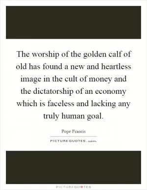 The worship of the golden calf of old has found a new and heartless image in the cult of money and the dictatorship of an economy which is faceless and lacking any truly human goal Picture Quote #1