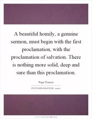 A beautiful homily, a genuine sermon, must begin with the first proclamation, with the proclamation of salvation. There is nothing more solid, deep and sure than this proclamation Picture Quote #1