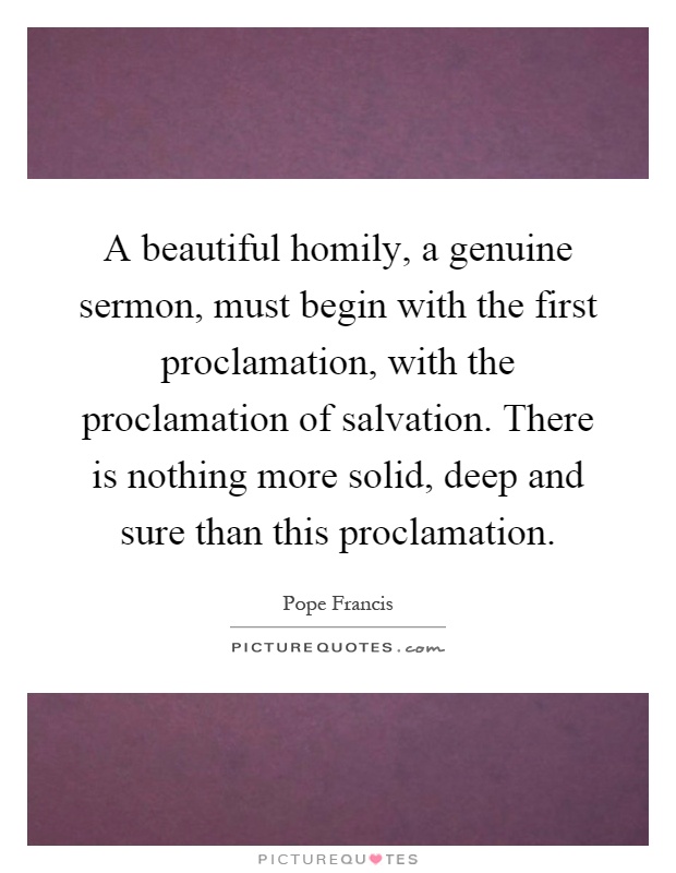 A beautiful homily, a genuine sermon, must begin with the first proclamation, with the proclamation of salvation. There is nothing more solid, deep and sure than this proclamation Picture Quote #1