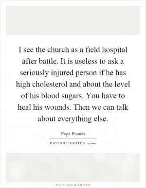 I see the church as a field hospital after battle. It is useless to ask a seriously injured person if he has high cholesterol and about the level of his blood sugars. You have to heal his wounds. Then we can talk about everything else Picture Quote #1