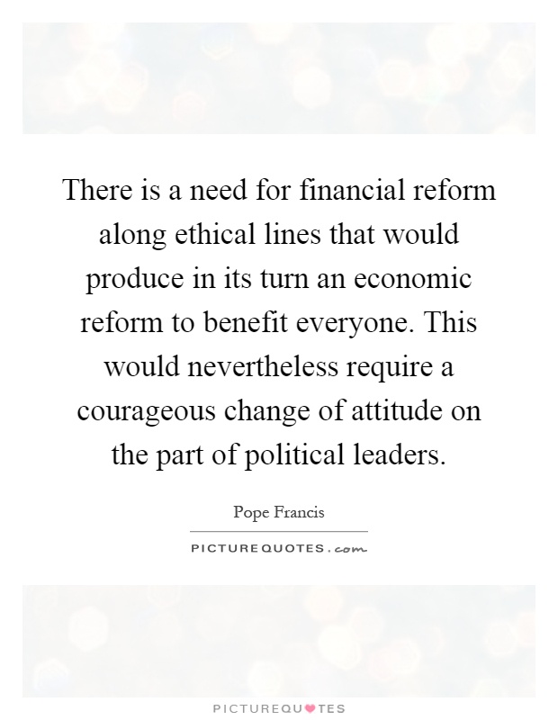There is a need for financial reform along ethical lines that would produce in its turn an economic reform to benefit everyone. This would nevertheless require a courageous change of attitude on the part of political leaders Picture Quote #1