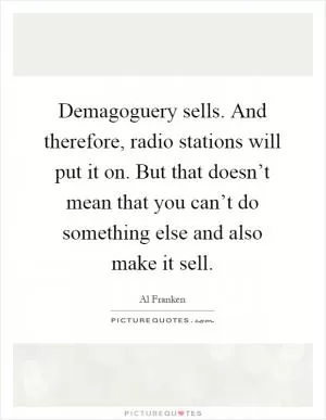 Demagoguery sells. And therefore, radio stations will put it on. But that doesn’t mean that you can’t do something else and also make it sell Picture Quote #1