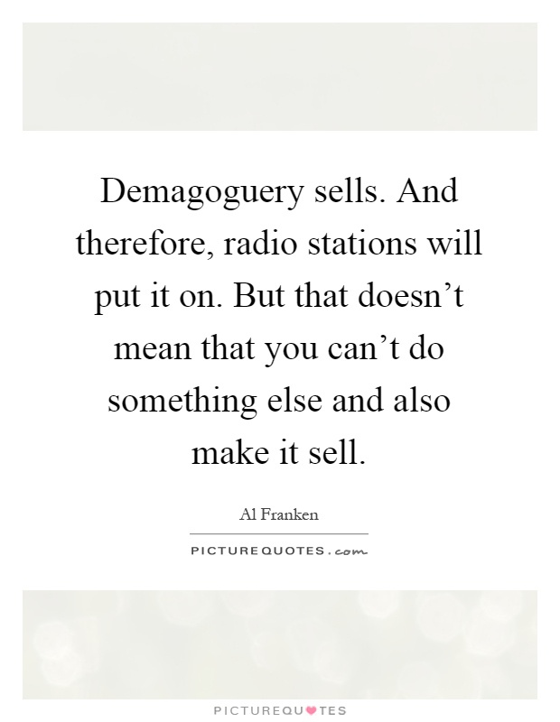 Demagoguery sells. And therefore, radio stations will put it on. But that doesn't mean that you can't do something else and also make it sell Picture Quote #1