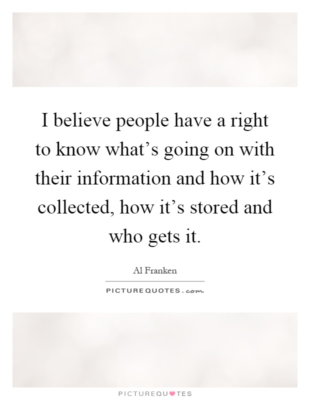 I believe people have a right to know what's going on with their information and how it's collected, how it's stored and who gets it Picture Quote #1