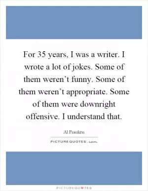For 35 years, I was a writer. I wrote a lot of jokes. Some of them weren’t funny. Some of them weren’t appropriate. Some of them were downright offensive. I understand that Picture Quote #1