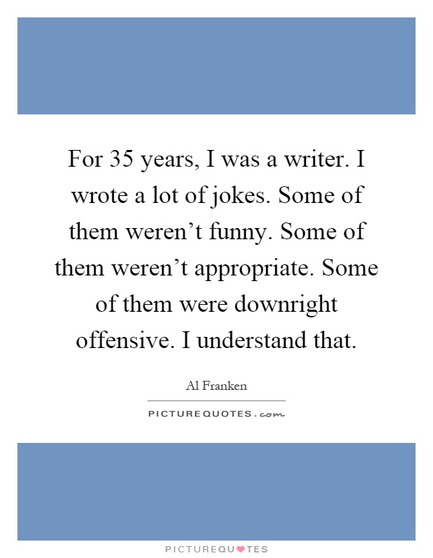 For 35 years, I was a writer. I wrote a lot of jokes. Some of them weren't funny. Some of them weren't appropriate. Some of them were downright offensive. I understand that Picture Quote #1