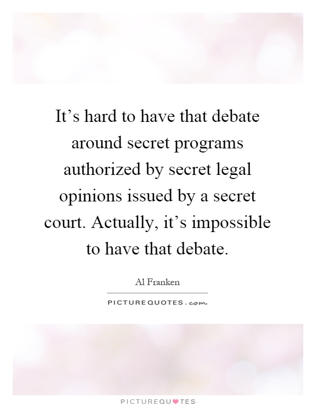 It's hard to have that debate around secret programs authorized by secret legal opinions issued by a secret court. Actually, it's impossible to have that debate Picture Quote #1