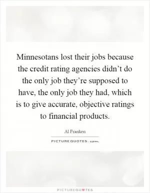 Minnesotans lost their jobs because the credit rating agencies didn’t do the only job they’re supposed to have, the only job they had, which is to give accurate, objective ratings to financial products Picture Quote #1
