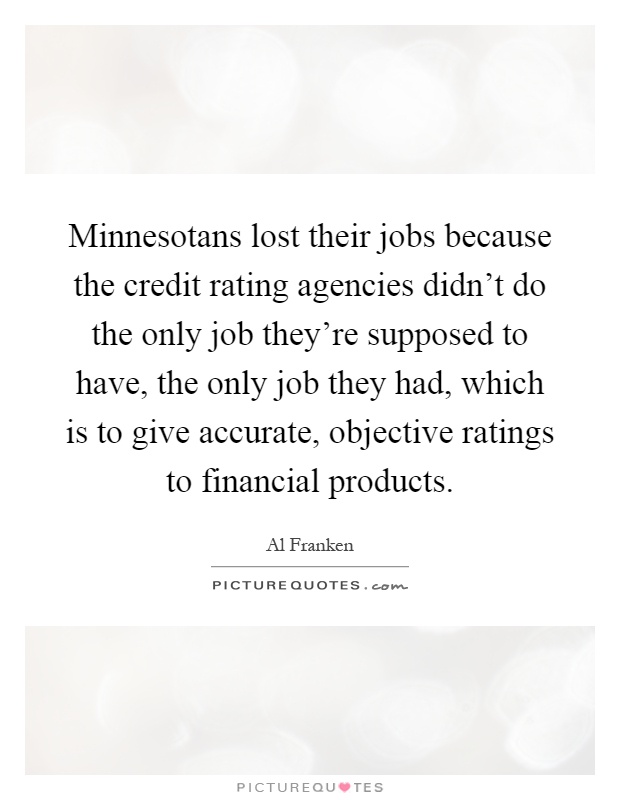 Minnesotans lost their jobs because the credit rating agencies didn't do the only job they're supposed to have, the only job they had, which is to give accurate, objective ratings to financial products Picture Quote #1