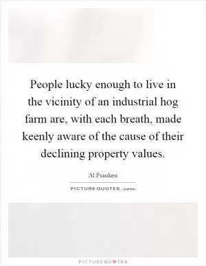 People lucky enough to live in the vicinity of an industrial hog farm are, with each breath, made keenly aware of the cause of their declining property values Picture Quote #1