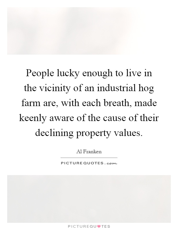 People lucky enough to live in the vicinity of an industrial hog farm are, with each breath, made keenly aware of the cause of their declining property values Picture Quote #1