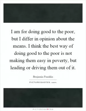 I am for doing good to the poor, but I differ in opinion about the means. I think the best way of doing good to the poor is not making them easy in poverty, but leading or driving them out of it Picture Quote #1