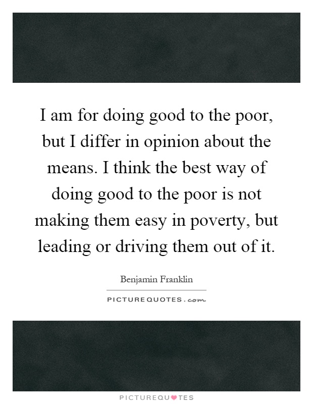 I am for doing good to the poor, but I differ in opinion about the means. I think the best way of doing good to the poor is not making them easy in poverty, but leading or driving them out of it Picture Quote #1