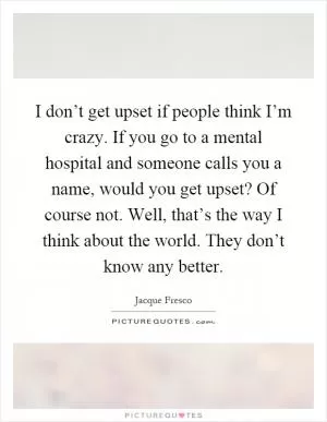 I don’t get upset if people think I’m crazy. If you go to a mental hospital and someone calls you a name, would you get upset? Of course not. Well, that’s the way I think about the world. They don’t know any better Picture Quote #1